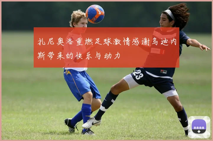 扎尼奥洛重燃足球激情感谢乌迪内斯带来的快乐与动力