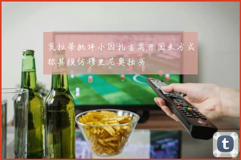 莫拉蒂批评小因扎吉离开国米方式称其模仿穆里尼奥拙劣