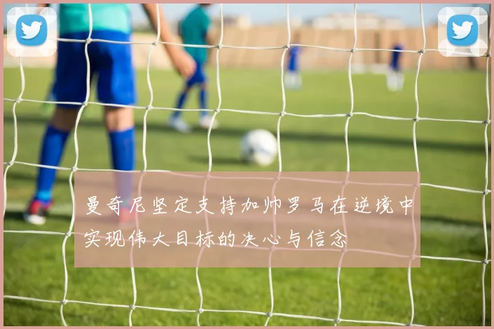 曼奇尼坚定支持加帅罗马在逆境中实现伟大目标的决心与信念