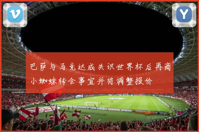 巴萨与马竞达成共识世界杯后再商小蜘蛛转会事宜并将调整报价
