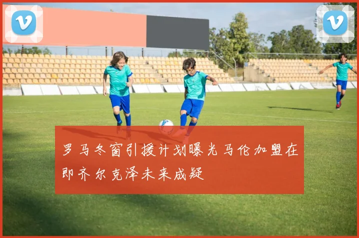 罗马冬窗引援计划曝光马伦加盟在即齐尔克泽未来成疑