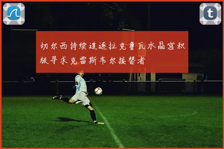 切尔西持续追逐拉克鲁瓦水晶宫积极寻求克雷斯韦尔接替者
