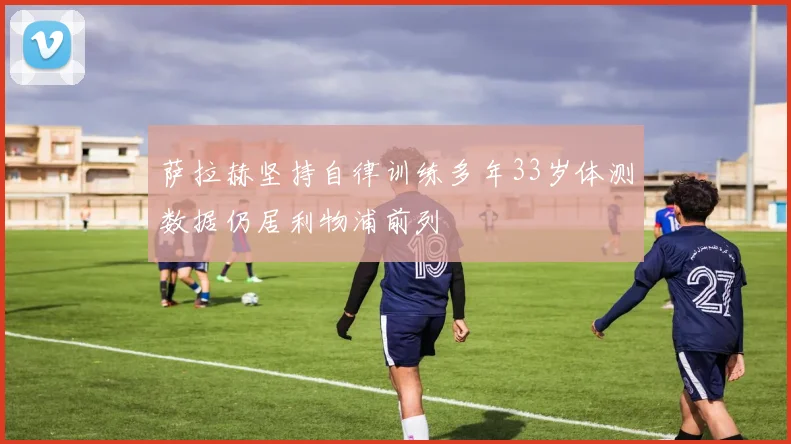 萨拉赫坚持自律训练多年33岁体测数据仍居利物浦前列