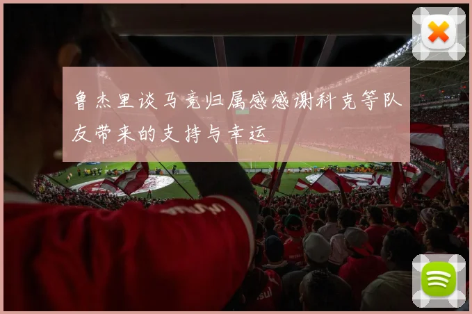 鲁杰里谈马竞归属感感谢科克等队友带来的支持与幸运
