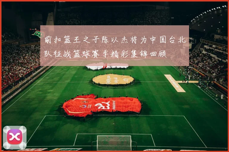 前扣篮王之子陈以杰将为中国台北队征战篮球赛季精彩集锦回顾