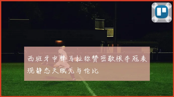 西班牙中锋马拉称赞密歇根夺冠表现静态天赋无与伦比