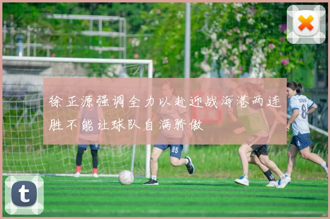 徐正源强调全力以赴迎战海港两连胜不能让球队自满骄傲