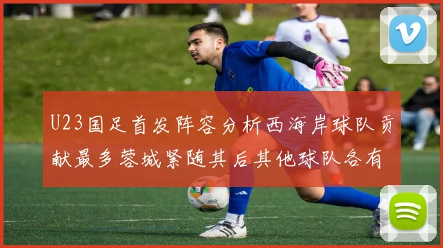 U23国足首发阵容分析西海岸球队贡献最多蓉城紧随其后其他球队各有代表