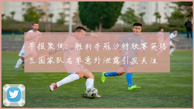 早报聚焦：胜利夺冠沙特联赛英格兰国家队名单意外泄露引发关注