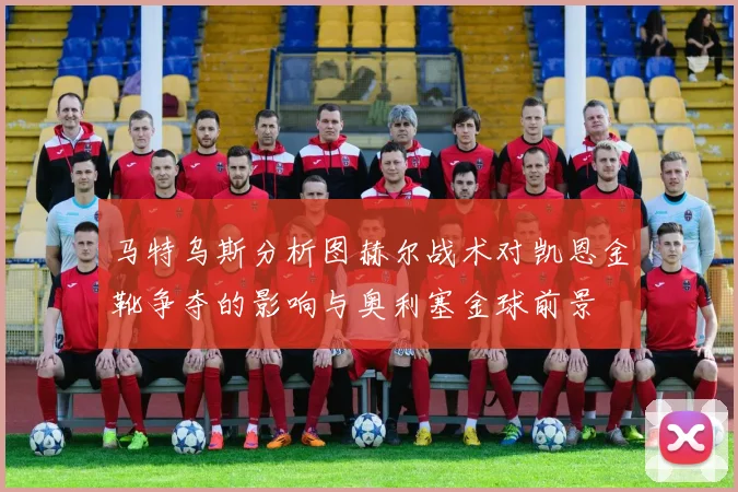 马特乌斯分析图赫尔战术对凯恩金靴争夺的影响与奥利塞金球前景
